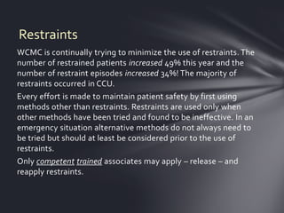 Restraints
WCMC is continually trying to minimize the use of restraints. The
number of restrained patients increased 49% this year and the
number of restraint episodes increased 34%! The majority of
restraints occurred in CCU.
Every effort is made to maintain patient safety by first using
methods other than restraints. Restraints are used only when
other methods have been tried and found to be ineffective. In an
emergency situation alternative methods do not always need to
be tried but should at least be considered prior to the use of
restraints.
Only competent trained associates may apply – release – and
reapply restraints.
 