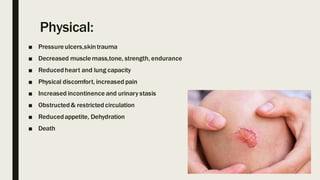 Physical:
■ Pressureulcers,skintrauma
■ Decreased musclemass,tone, strength, endurance
■ Reducedheart and lung capacity
■ Physical discomfort, increased pain
■ Increased incontinence and urinary stasis
■ Obstructed& restricted circulation
■ Reducedappetite, Dehydration
■ Death
 