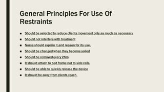General Principles For Use Of
Restraints
■ Should be selected to reduce clients movementonly as much as necessary
■ Should not interfere with treatment
■ Nurse should explain it.and reason for its use.
■ Should be changed when they become soiled
■ Should be removed every 2hrs
■ It should attach to bed frame not to side rails.
■ Should be able to quickly release the device
■ It should be away fromclients reach.
 