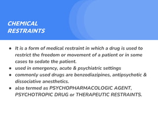 CHEMICAL
RESTRAINTS
● It is a form of medical restraint in which a drug is used to
restrict the freedom or movement of a patient or in some
cases to sedate the patient.
● used in emergency, acute & psychiatric settings
● commonly used drugs are benzodiazipines, antipsychotic &
dissociative anesthetics.
● also termed as PSYCHOPHARMACOLOGIC AGENT,
PSYCHOTROPIC DRUG or THERAPEUTIC RESTRAINTS.
 