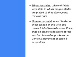 ● Elbow restraint : piece of fabric
with slots in which tongue blades
are placed so that elbow joints
remains rigid
● Mummy restraint: open blanket or
sheet on bed or crib with one
corner folded toward centre. Place
child on blanket shoulders at fold
and feet toward opposite corner.
Controls movement of torso &
extremities.
 
