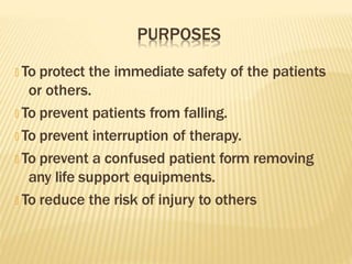 PURPOSES
🞭 To protect the immediate safety of the patients
or others.
🞭 To prevent patients from falling.
🞭 To prevent interruption of therapy.
🞭 To prevent a confused patient form removing
any life support equipments.
🞭 To reduce the risk of injury to others
 