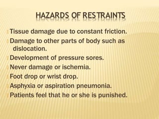 HAZARDS OF RESTRAINTS
🞭 Tissue damage due to constant friction.
🞭 Damage to other parts of body such as
dislocation.
🞭 Development of pressure sores.
🞭 Never damage or ischemia.
🞭 Foot drop or wrist drop.
🞭 Asphyxia or aspiration pneumonia.
🞭 Patients feel that he or she is punished.
 