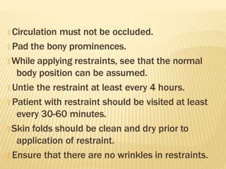 🞭 Circulation must not be occluded.
🞭 Pad the bony prominences.
🞭 While applying restraints, see that the normal
body position can be assumed.
🞭 Untie the restraint at least every 4 hours.
🞭 Patient with restraint should be visited at least
every 30-60 minutes.
🞭 Skin folds should be clean and dry prior to
application of restraint.
🞭 Ensure that there are no wrinkles in restraints.
 
