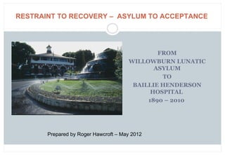 RESTRAINT TO RECOVERY – ASYLUM TO ACCEPTANCE




                                              FROM
                                      WILLOWBURN LUNATIC
                                             ASYLUM
                                               TO
                                       BAILLIE HENDERSON
                                            HOSPITAL
                                           1890 – 2010




       Prepared by Roger Hawcroft – May 2012
 