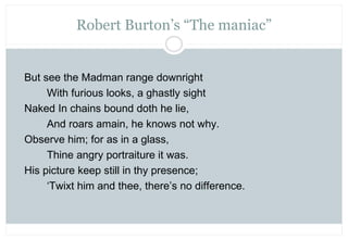 Robert Burton’s “The maniac”


But see the Madman range downright
     With furious looks, a ghastly sight
Naked In chains...