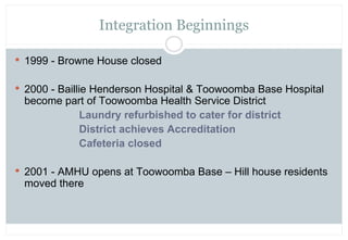 Integration Beginnings

 1999 - Browne House closed


 2000 - Baillie Henderson Hospital & Toowoomba Base Hospital
 beco...