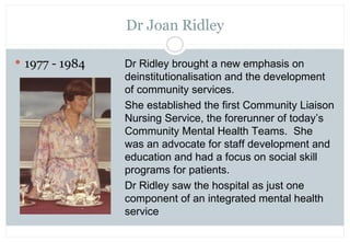 Dr Joan Ridley

 1977 - 1984   Dr Ridley brought a new emphasis on
                deinstitutionalisation and the develop...