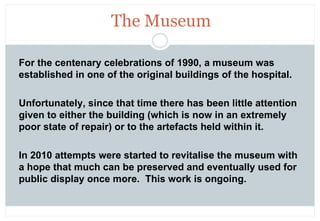 The Museum

For the centenary celebrations of 1990, a museum was
established in one of the original buildings of the hospi...