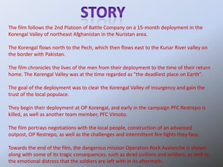 The film follows the 2nd Platoon of Battle Company on a 15-month deployment in the
Korengal Valley of northeast Afghanista...