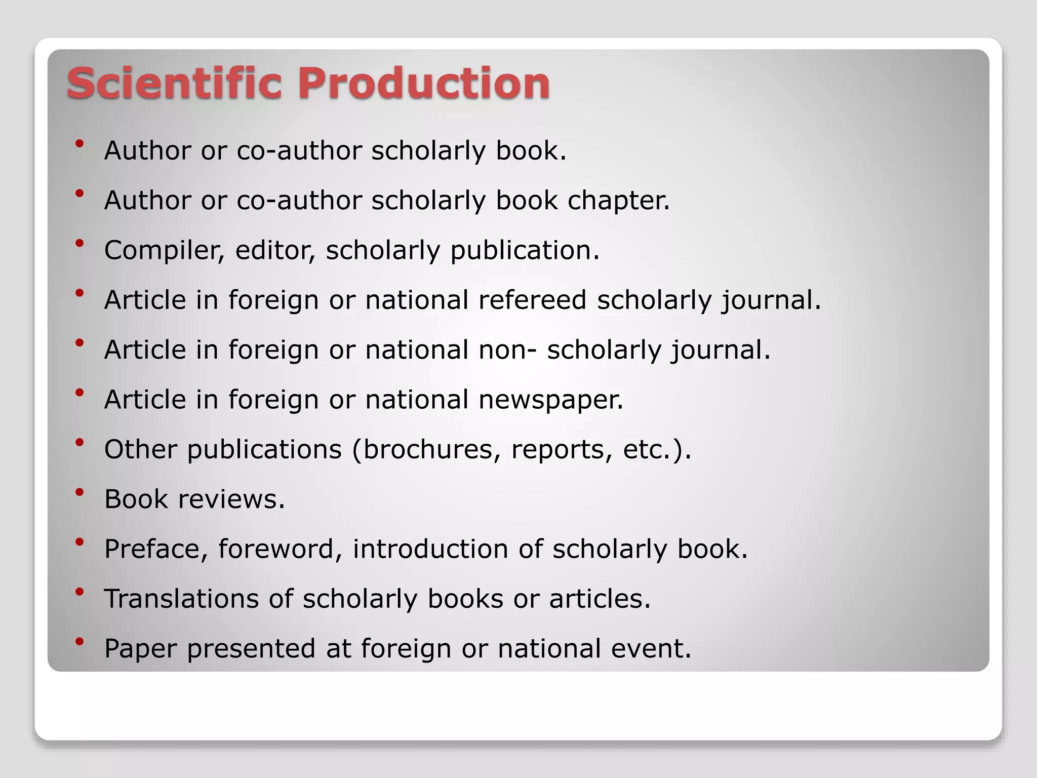Scientific Production 
 Author or co-author scholarly book. 
 Author or co-author scholarly book chapter. 
 Compiler, editor, scholarly publication. 
 Article in foreign or national refereed scholarly journal. 
 Article in foreign or national non- scholarly journal. 
 Article in foreign or national newspaper. 
 Other publications (brochures, reports, etc.). 
 Book reviews. 
 Preface, foreword, introduction of scholarly book. 
 Translations of scholarly books or articles. 
 Paper presented at foreign or national event. 
 