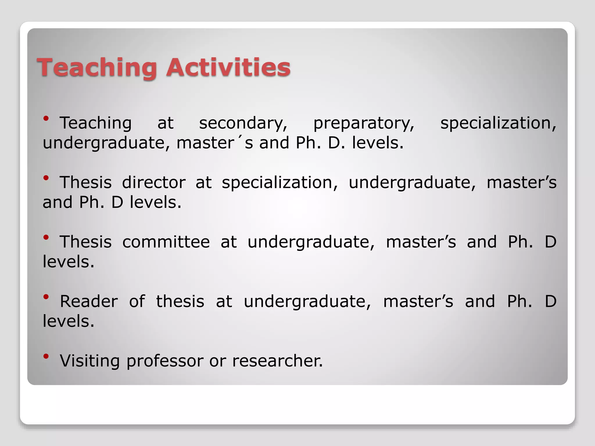 Teaching Activities 
 Teaching at secondary, preparatory, specialization, 
undergraduate, master´s and Ph. D. levels. 
 Thesis director at specialization, undergraduate, master’s 
and Ph. D levels. 
 Thesis committee at undergraduate, master’s and Ph. D 
levels. 
 Reader of thesis at undergraduate, master’s and Ph. D 
levels. 
 Visiting professor or researcher. 
 