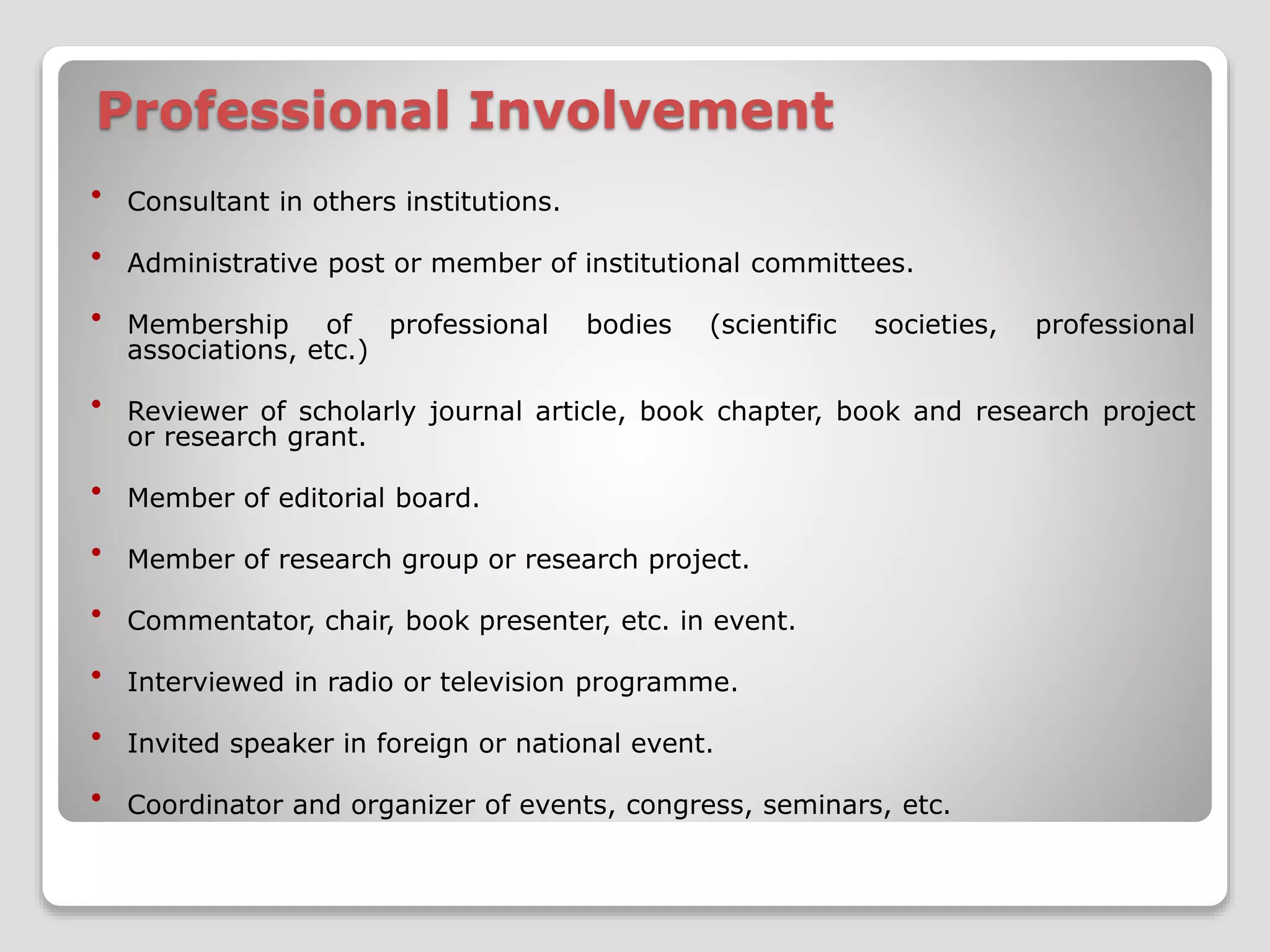 Professional Involvement 
 Consultant in others institutions. 
 Administrative post or member of institutional committees. 
 Membership of professional bodies (scientific societies, professional 
associations, etc.) 
 Reviewer of scholarly journal article, book chapter, book and research project 
or research grant. 
 Member of editorial board. 
 Member of research group or research project. 
 Commentator, chair, book presenter, etc. in event. 
 Interviewed in radio or television programme. 
 Invited speaker in foreign or national event. 
 Coordinator and organizer of events, congress, seminars, etc. 
 