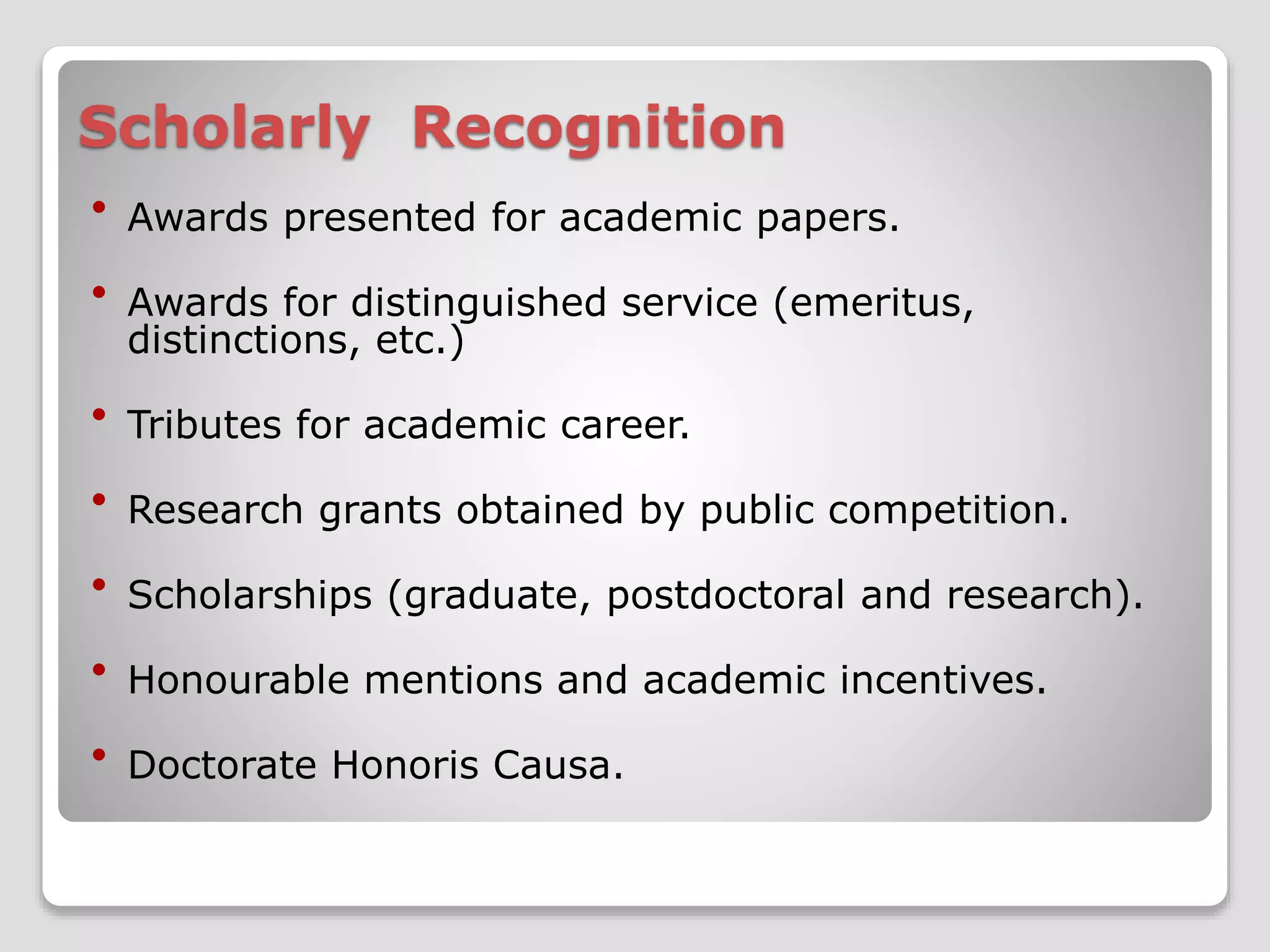 Scholarly Recognition 
 Awards presented for academic papers. 
 Awards for distinguished service (emeritus, 
distinctions, etc.) 
 Tributes for academic career. 
 Research grants obtained by public competition. 
 Scholarships (graduate, postdoctoral and research). 
 Honourable mentions and academic incentives. 
 Doctorate Honoris Causa. 
 