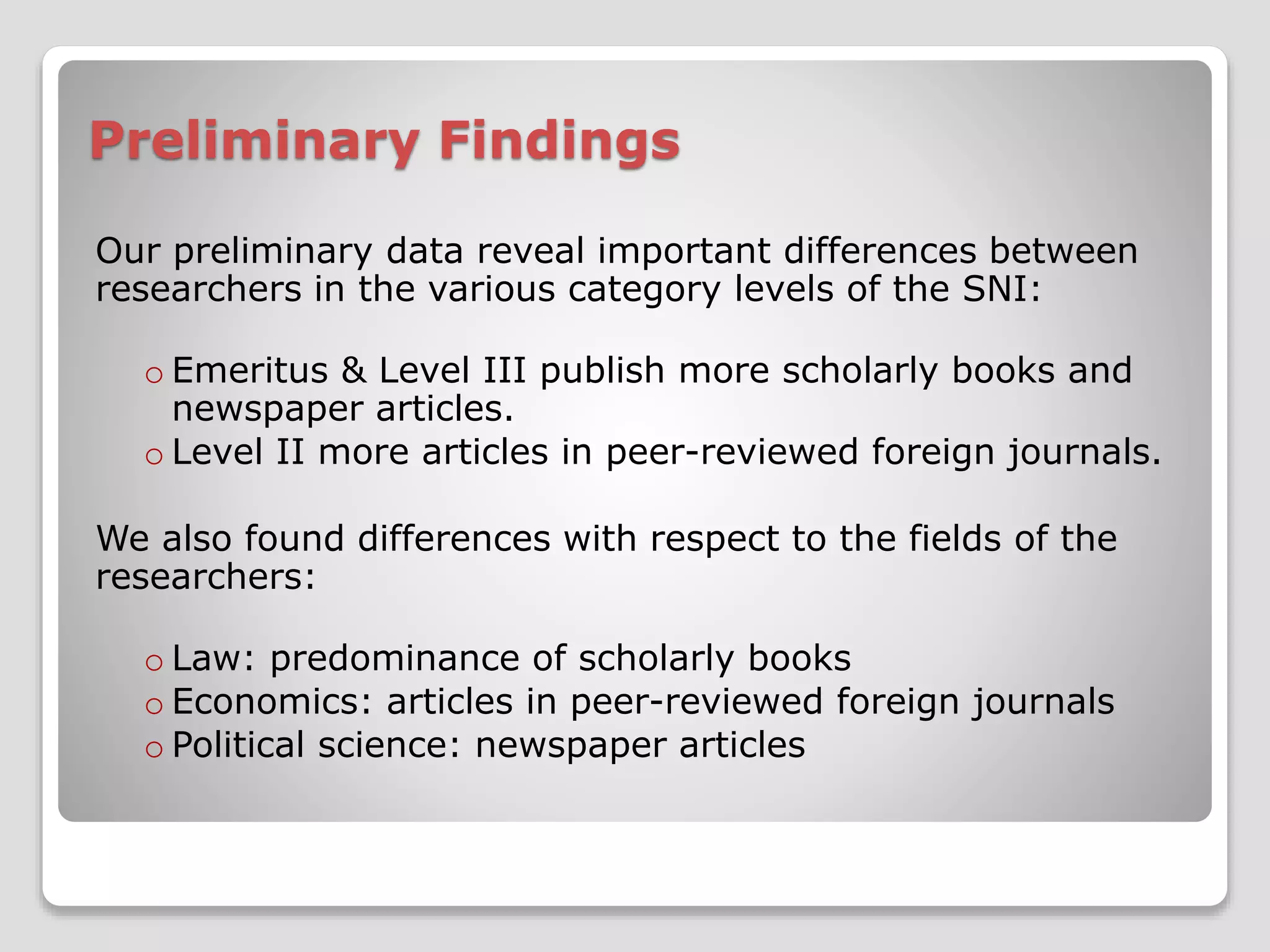Preliminary Findings 
Our preliminary data reveal important differences between 
researchers in the various category levels of the SNI: 
o Emeritus & Level III publish more scholarly books and 
newspaper articles. 
o Level II more articles in peer-reviewed foreign journals. 
We also found differences with respect to the fields of the 
researchers: 
o Law: predominance of scholarly books 
o Economics: articles in peer-reviewed foreign journals 
o Political science: newspaper articles 
 