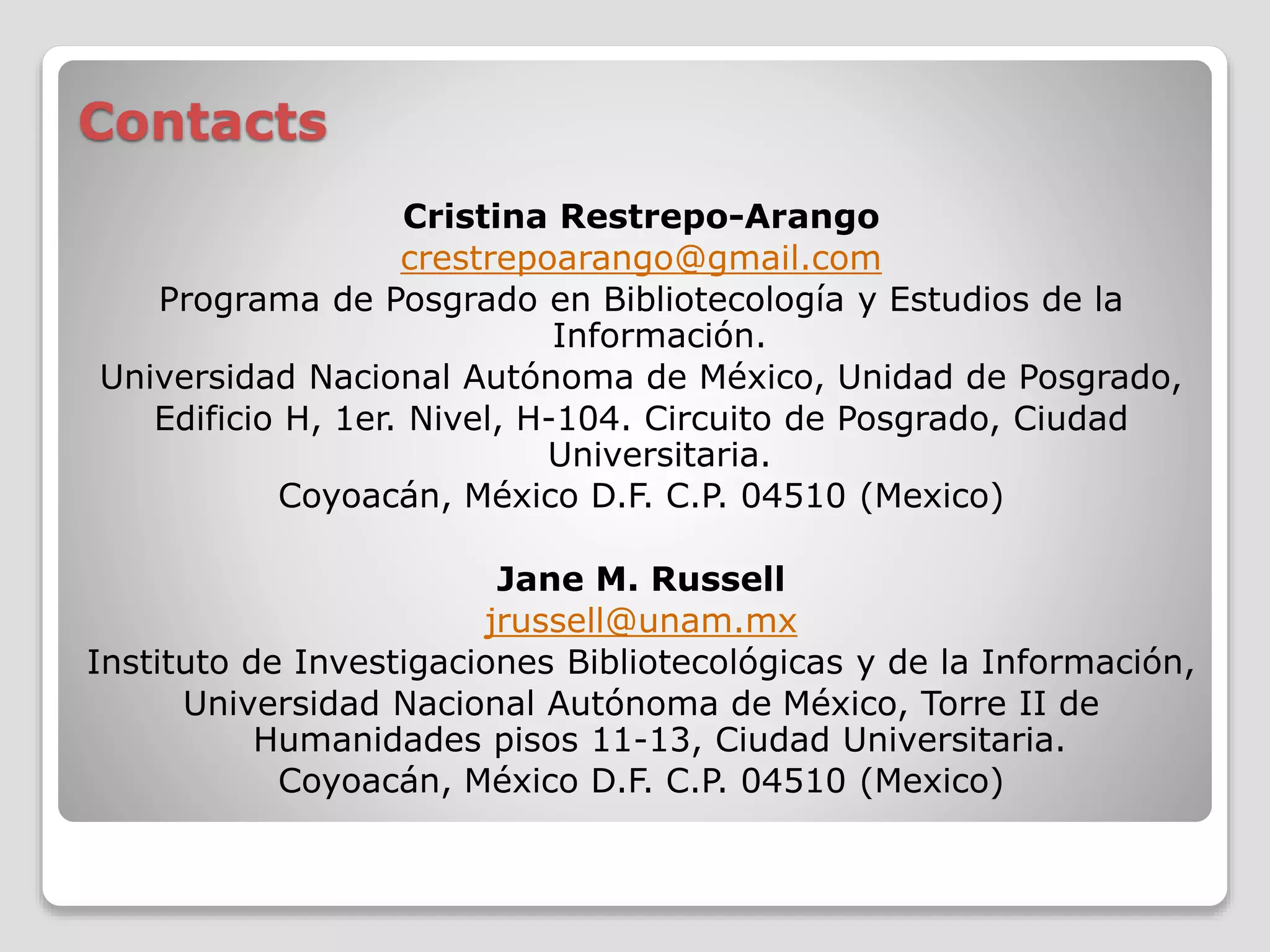 Contacts 
Cristina Restrepo-Arango 
crestrepoarango@gmail.com 
Programa de Posgrado en Bibliotecología y Estudios de la 
Información. 
Universidad Nacional Autónoma de México, Unidad de Posgrado, 
Edificio H, 1er. Nivel, H-104. Circuito de Posgrado, Ciudad 
Universitaria. 
Coyoacán, México D.F. C.P. 04510 (Mexico) 
Jane M. Russell 
jrussell@unam.mx 
Instituto de Investigaciones Bibliotecológicas y de la Información, 
Universidad Nacional Autónoma de México, Torre II de 
Humanidades pisos 11-13, Ciudad Universitaria. 
Coyoacán, México D.F. C.P. 04510 (Mexico) 
