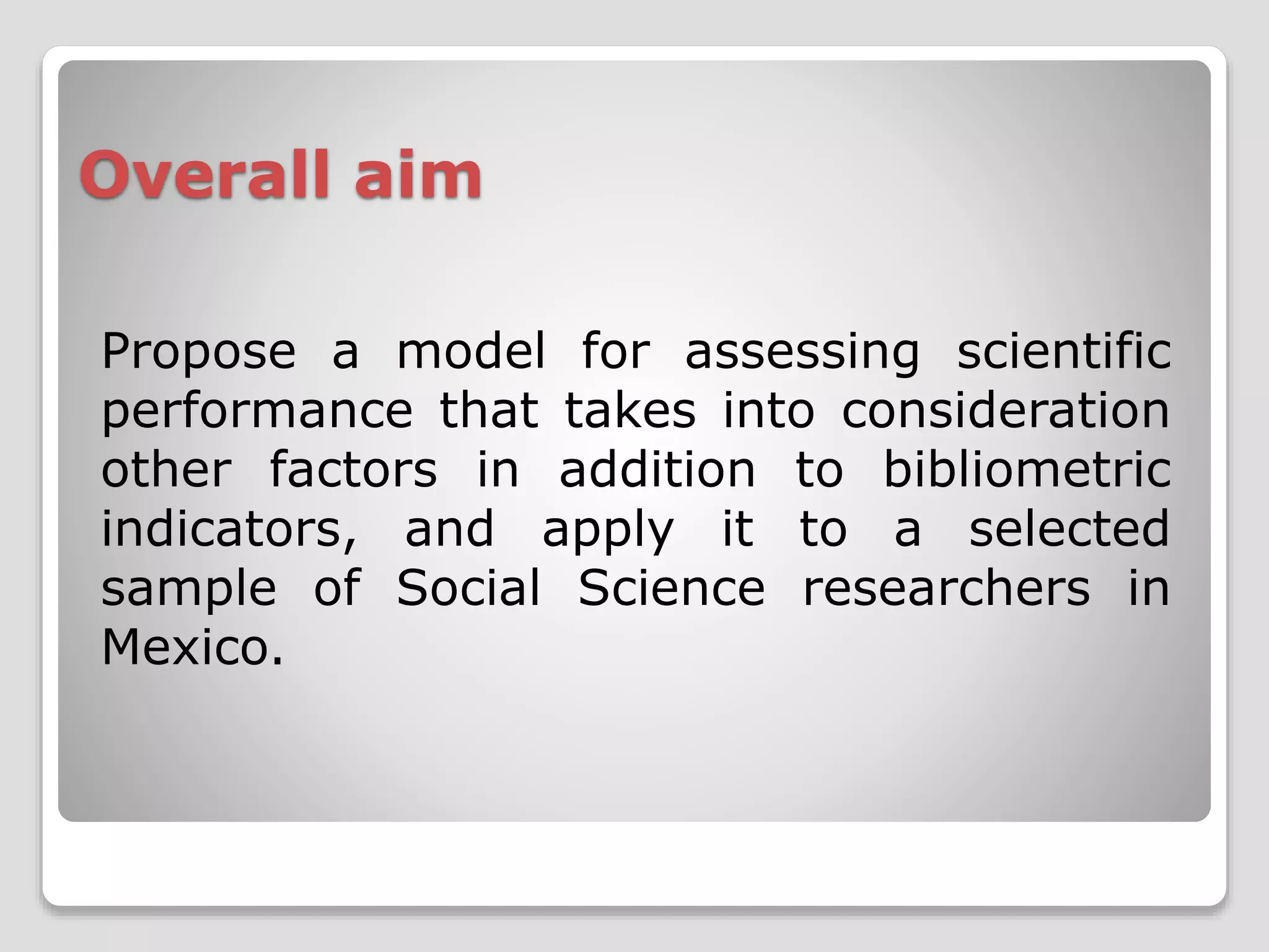 Overall aim 
Propose a model for assessing scientific 
performance that takes into consideration 
other factors in addition to bibliometric 
indicators, and apply it to a selected 
sample of Social Science researchers in 
Mexico. 
 