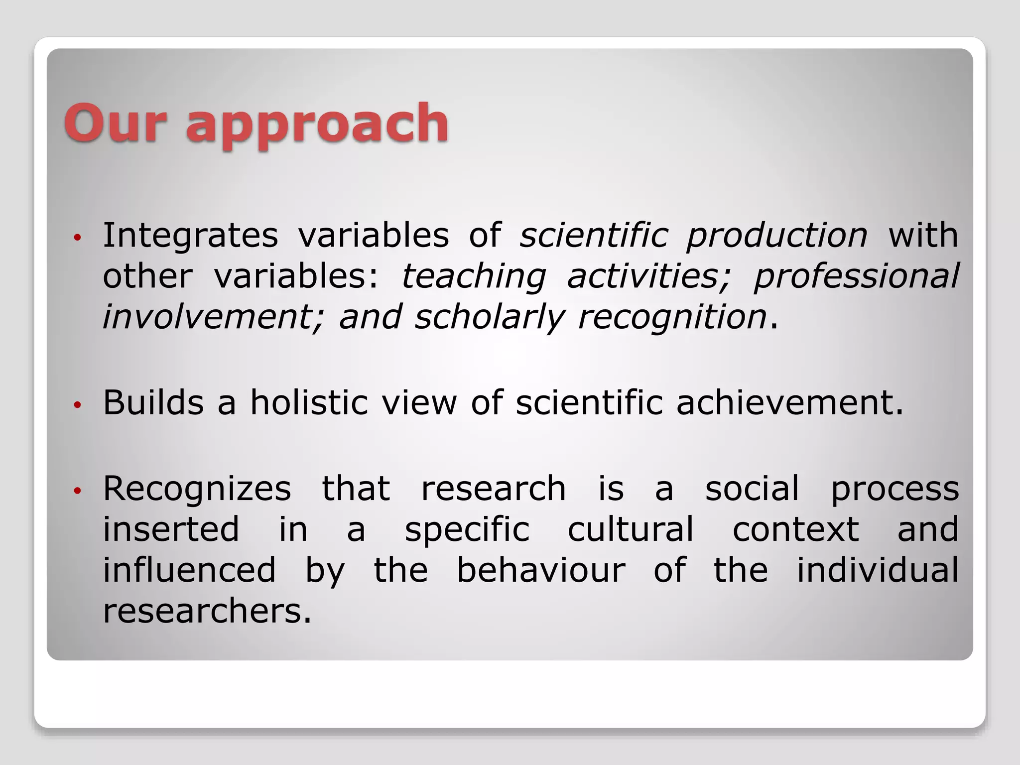 Our approach 
• Integrates variables of scientific production with 
other variables: teaching activities; professional 
involvement; and scholarly recognition. 
• Builds a holistic view of scientific achievement. 
• Recognizes that research is a social process 
inserted in a specific cultural context and 
influenced by the behaviour of the individual 
researchers. 
 