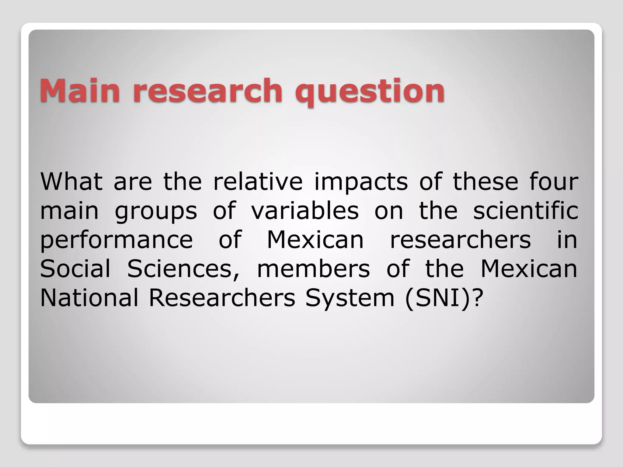 Main research question 
What are the relative impacts of these four 
main groups of variables on the scientific 
performance of Mexican researchers in 
Social Sciences, members of the Mexican 
National Researchers System (SNI)? 
 