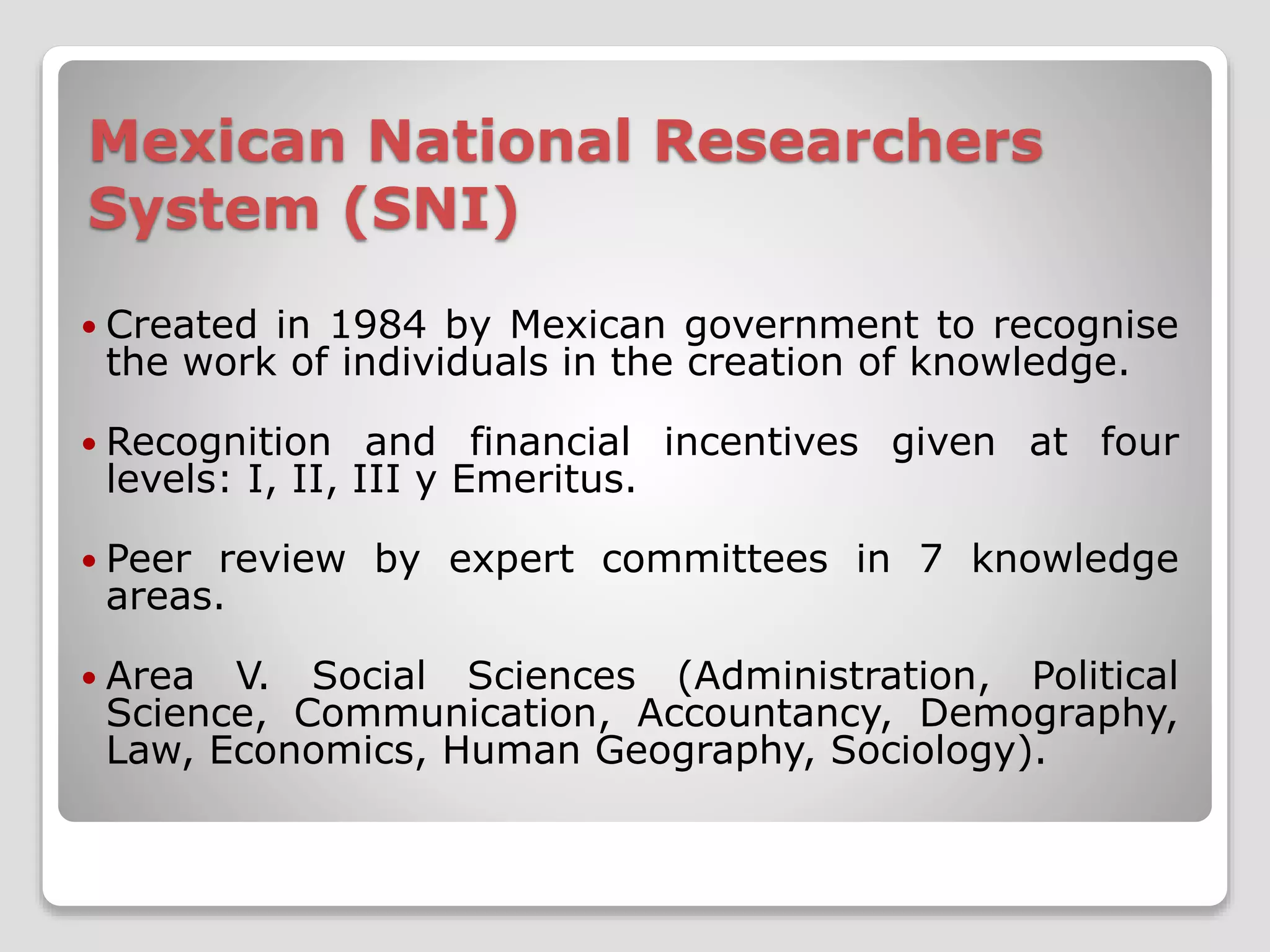 Mexican National Researchers 
System (SNI) 
 Created in 1984 by Mexican government to recognise 
the work of individuals in the creation of knowledge. 
 Recognition and financial incentives given at four 
levels: I, II, III y Emeritus. 
 Peer review by expert committees in 7 knowledge 
areas. 
 Area V. Social Sciences (Administration, Political 
Science, Communication, Accountancy, Demography, 
Law, Economics, Human Geography, Sociology). 
 