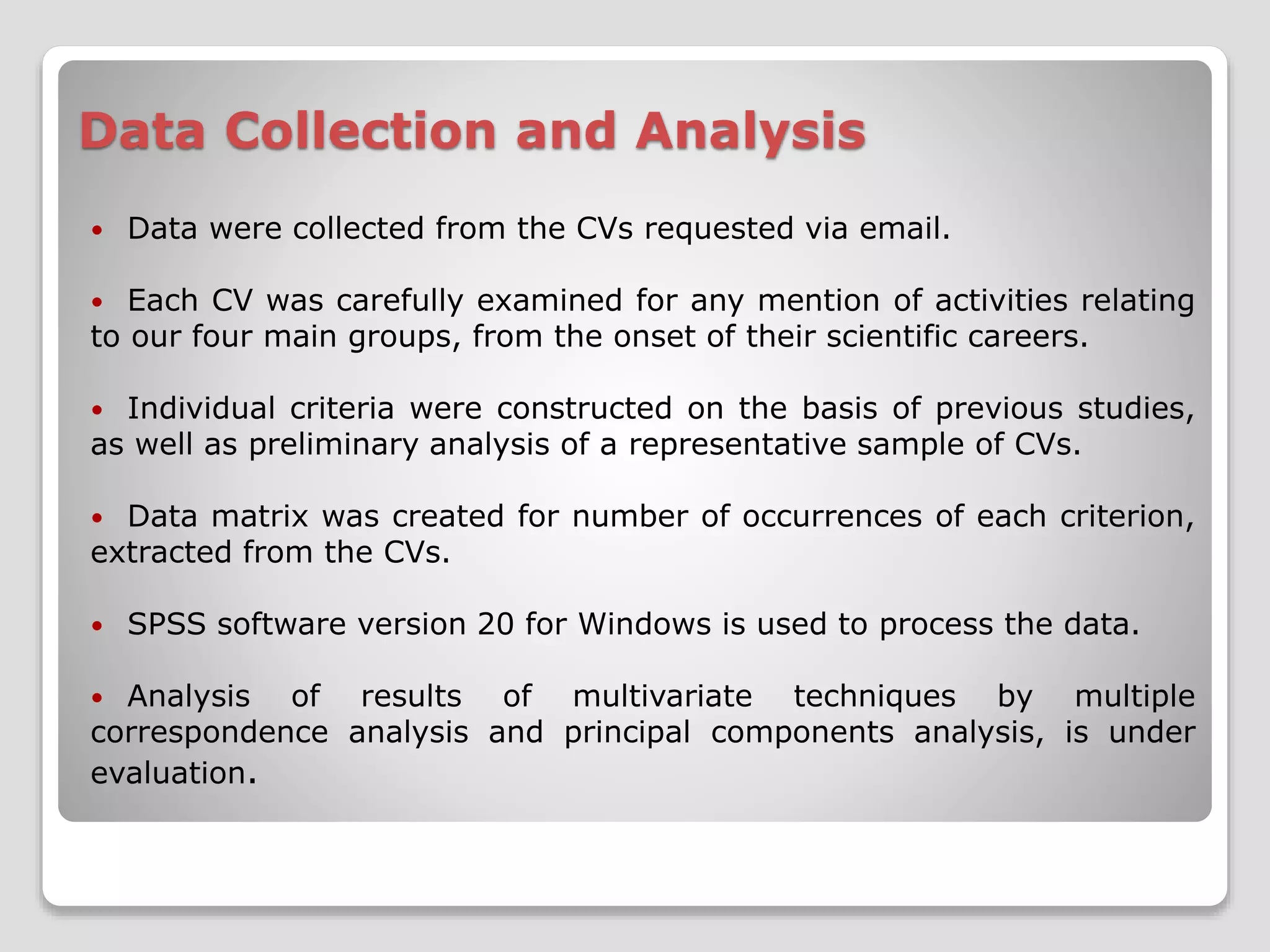 Data Collection and Analysis 
 Data were collected from the CVs requested via email. 
 Each CV was carefully examined for any mention of activities relating 
to our four main groups, from the onset of their scientific careers. 
 Individual criteria were constructed on the basis of previous studies, 
as well as preliminary analysis of a representative sample of CVs. 
 Data matrix was created for number of occurrences of each criterion, 
extracted from the CVs. 
 SPSS software version 20 for Windows is used to process the data. 
 Analysis of results of multivariate techniques by multiple 
correspondence analysis and principal components analysis, is under 
evaluation. 
 