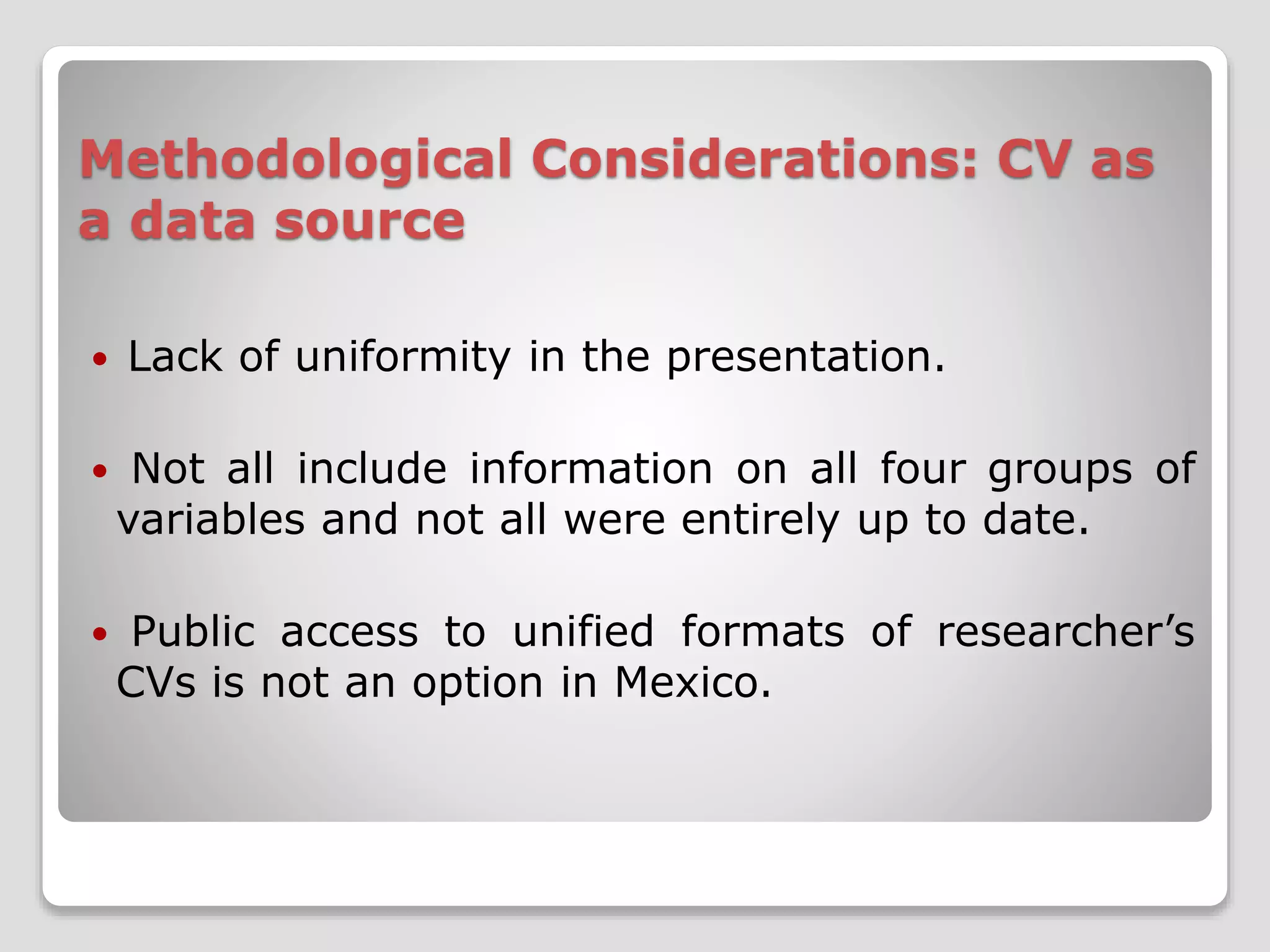 Methodological Considerations: CV as 
a data source 
 Lack of uniformity in the presentation. 
 Not all include information on all four groups of 
variables and not all were entirely up to date. 
 Public access to unified formats of researcher’s 
CVs is not an option in Mexico. 
 