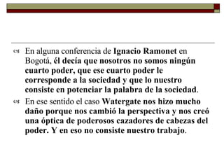 En alguna conferencia de  Ignacio Ramonet  en Bogotá,  él decía que nosotros no somos ningún cuarto poder, que ese cuarto poder le corresponde a la sociedad y que lo nuestro consiste en potenciar la palabra de la sociedad .  En ese sentido el caso  Watergate nos hizo mucho daño porque nos cambió la perspectiva y nos creó una óptica de poderosos cazadores de cabezas del poder. Y en eso no consiste nuestro trabajo .   