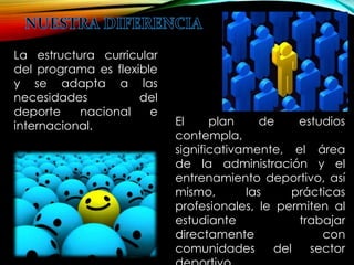 La estructura curricular 
del programa es flexible 
y se adapta a las 
necesidades del 
deporte nacional e 
internacional. El plan de estudios 
contempla, 
significativamente, el área 
de la administración y el 
entrenamiento deportivo, así 
mismo, las prácticas 
profesionales, le permiten al 
estudiante trabajar 
directamente con 
comunidades del sector 
deportivo. 
 