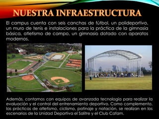 El campus cuenta con seis canchas de fútbol, un polideportivo, 
un muro de tenis e instalaciones para la práctica de la gimnasia 
básica, atletismo de campo, un gimnasio dotado con aparatos 
modernos. 
Además, contamos con equipos de avanzada tecnología para realizar la 
evaluación y el control del entrenamiento deportivo. Como complemento, 
las prácticas de atletismo, ciclismo, patinaje y natación, se realizan en los 
escenarios de la Unidad Deportiva el Salitre y el Club Cafam. 
 