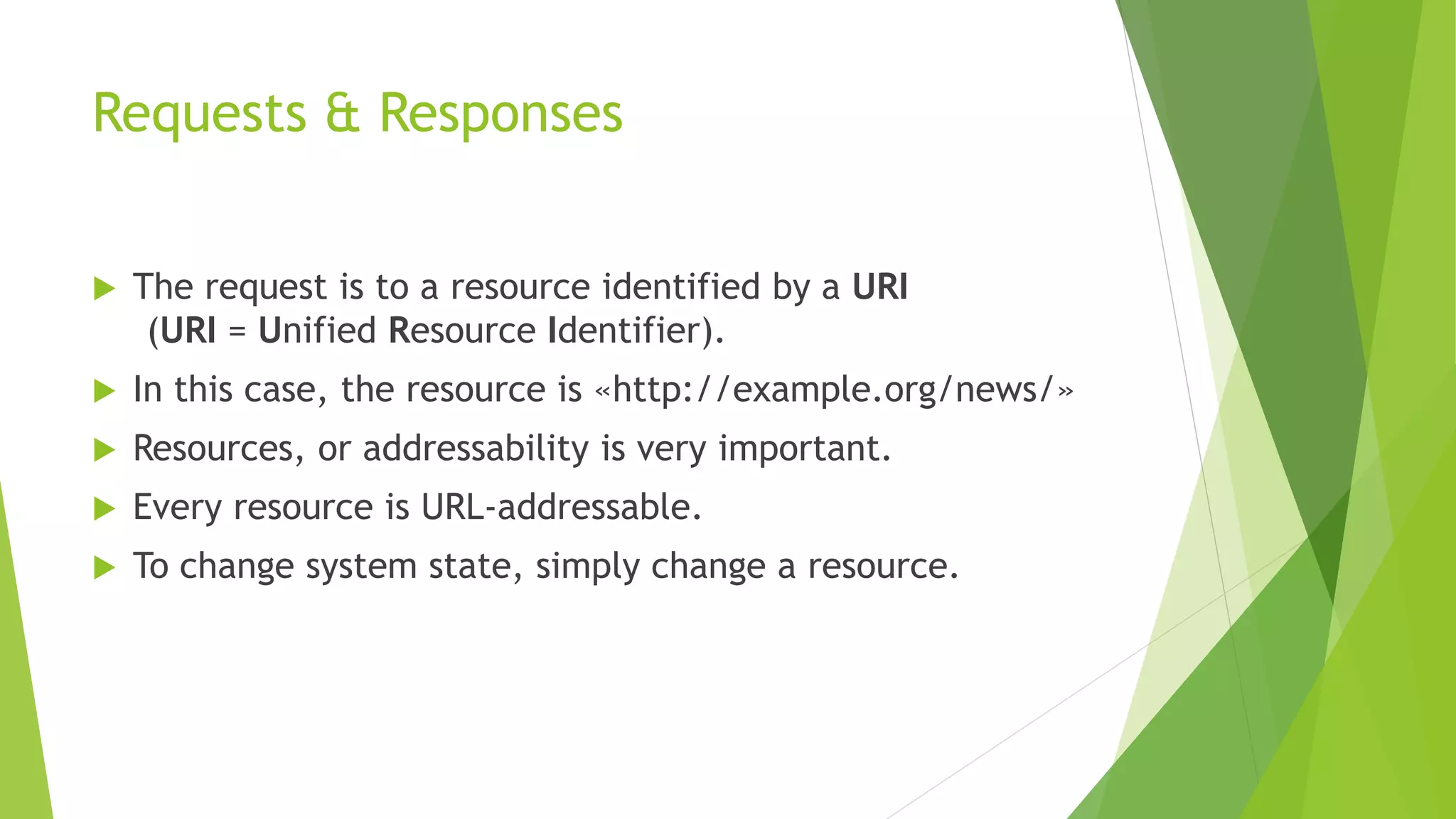 Requests & Responses
 The request is to a resource identified by a URI
(URI = Unified Resource Identifier).
 In this case, the resource is «http://example.org/news/»
 Resources, or addressability is very important.
 Every resource is URL-addressable.
 To change system state, simply change a resource.
 