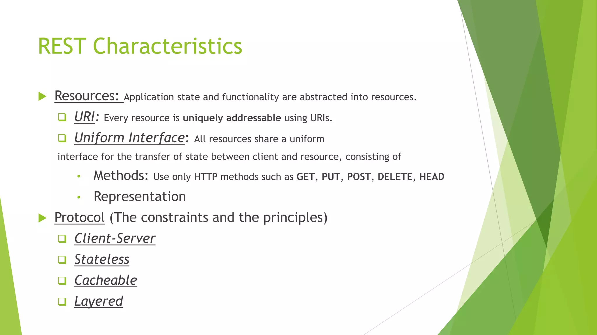 REST Characteristics
 Resources: Application state and functionality are abstracted into resources.
 URI: Every resource is uniquely addressable using URIs.
 Uniform Interface: All resources share a uniform
interface for the transfer of state between client and resource, consisting of
• Methods: Use only HTTP methods such as GET, PUT, POST, DELETE, HEAD
• Representation
 Protocol (The constraints and the principles)
 Client-Server
 Stateless
 Cacheable
 Layered
 