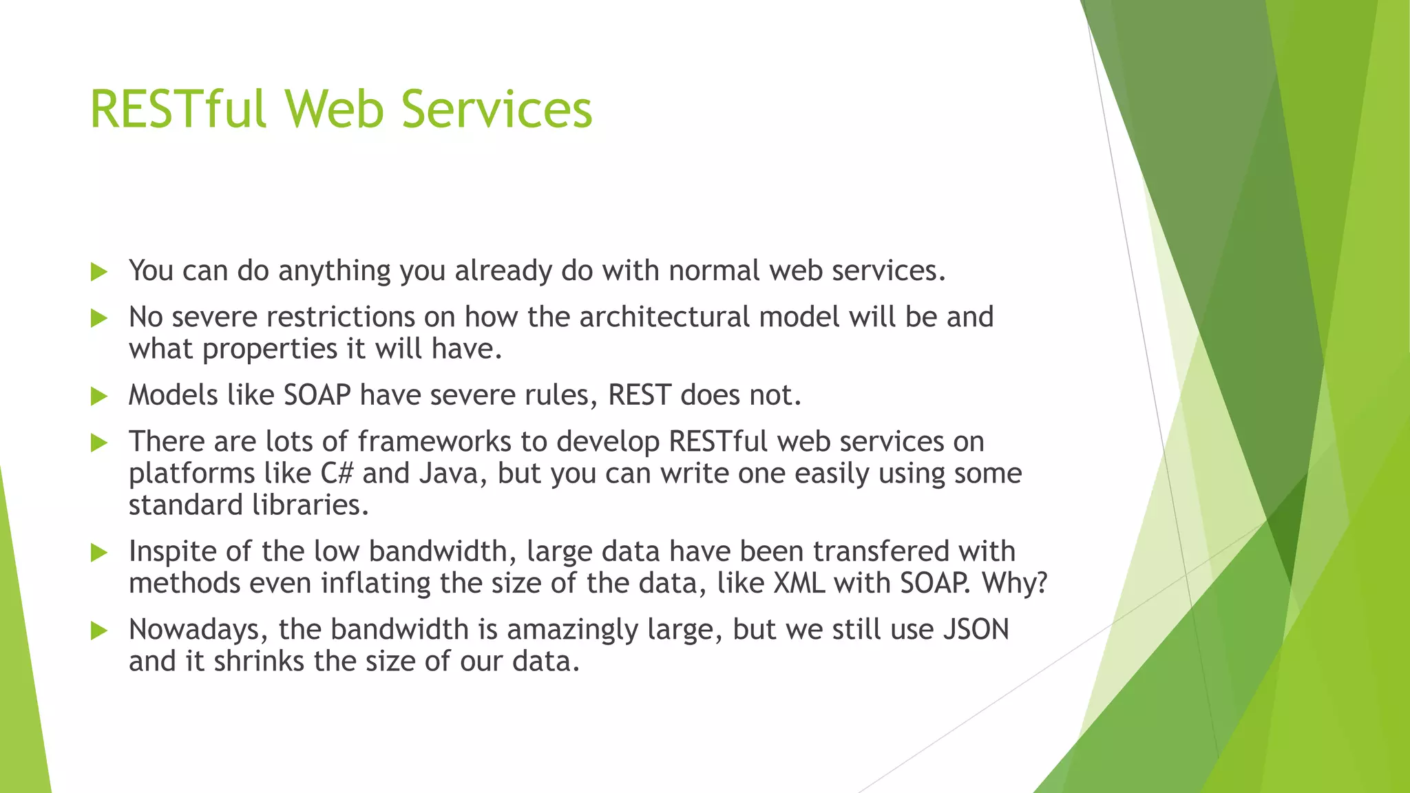 RESTful Web Services
 You can do anything you already do with normal web services.
 No severe restrictions on how the architectural model will be and
what properties it will have.
 Models like SOAP have severe rules, REST does not.
 There are lots of frameworks to develop RESTful web services on
platforms like C# and Java, but you can write one easily using some
standard libraries.
 Inspite of the low bandwidth, large data have been transfered with
methods even inflating the size of the data, like XML with SOAP. Why?
 Nowadays, the bandwidth is amazingly large, but we still use JSON
and it shrinks the size of our data.
 