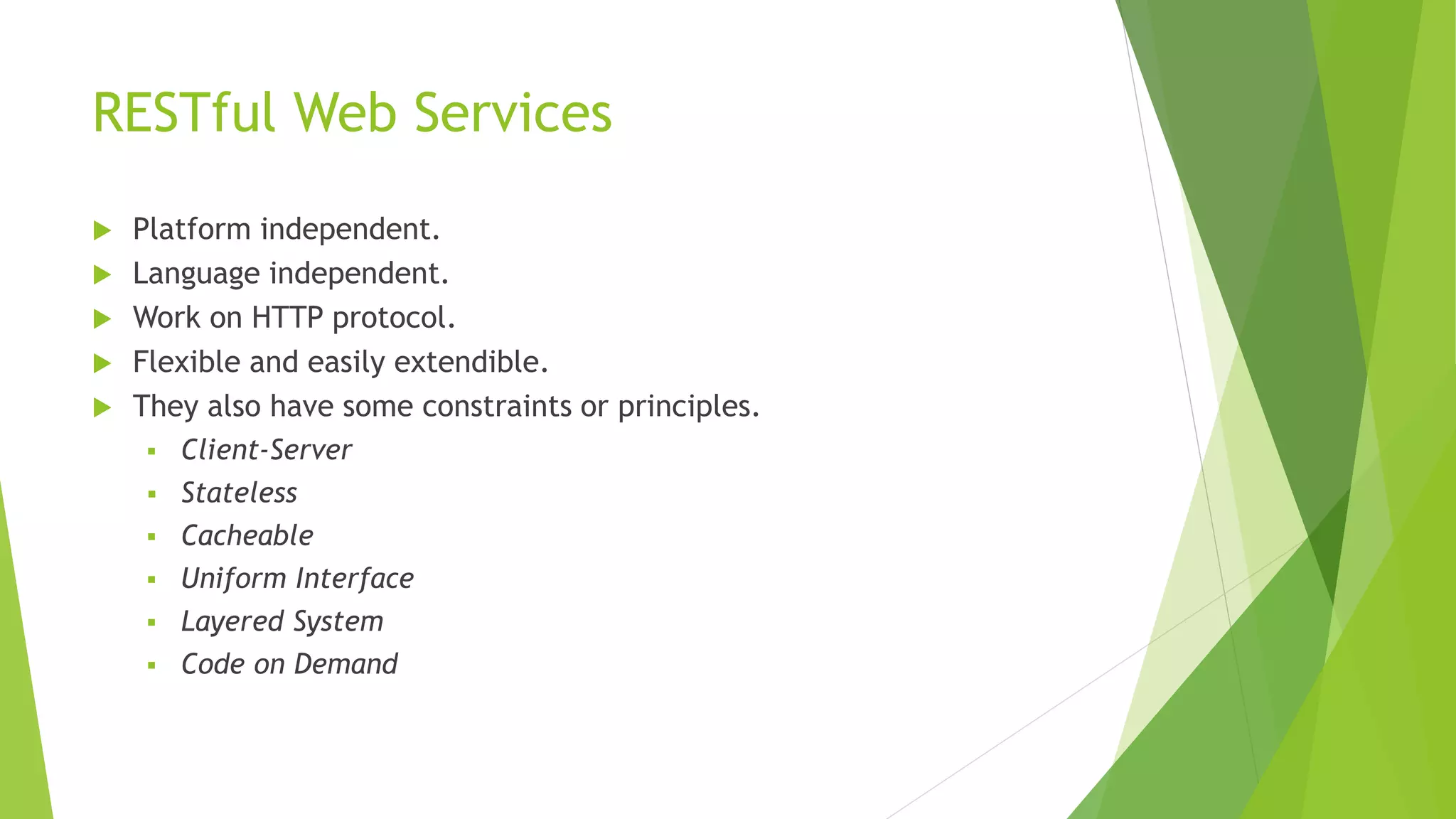 RESTful Web Services
 Platform independent.
 Language independent.
 Work on HTTP protocol.
 Flexible and easily extendible.
 They also have some constraints or principles.
 Client-Server
 Stateless
 Cacheable
 Uniform Interface
 Layered System
 Code on Demand
 