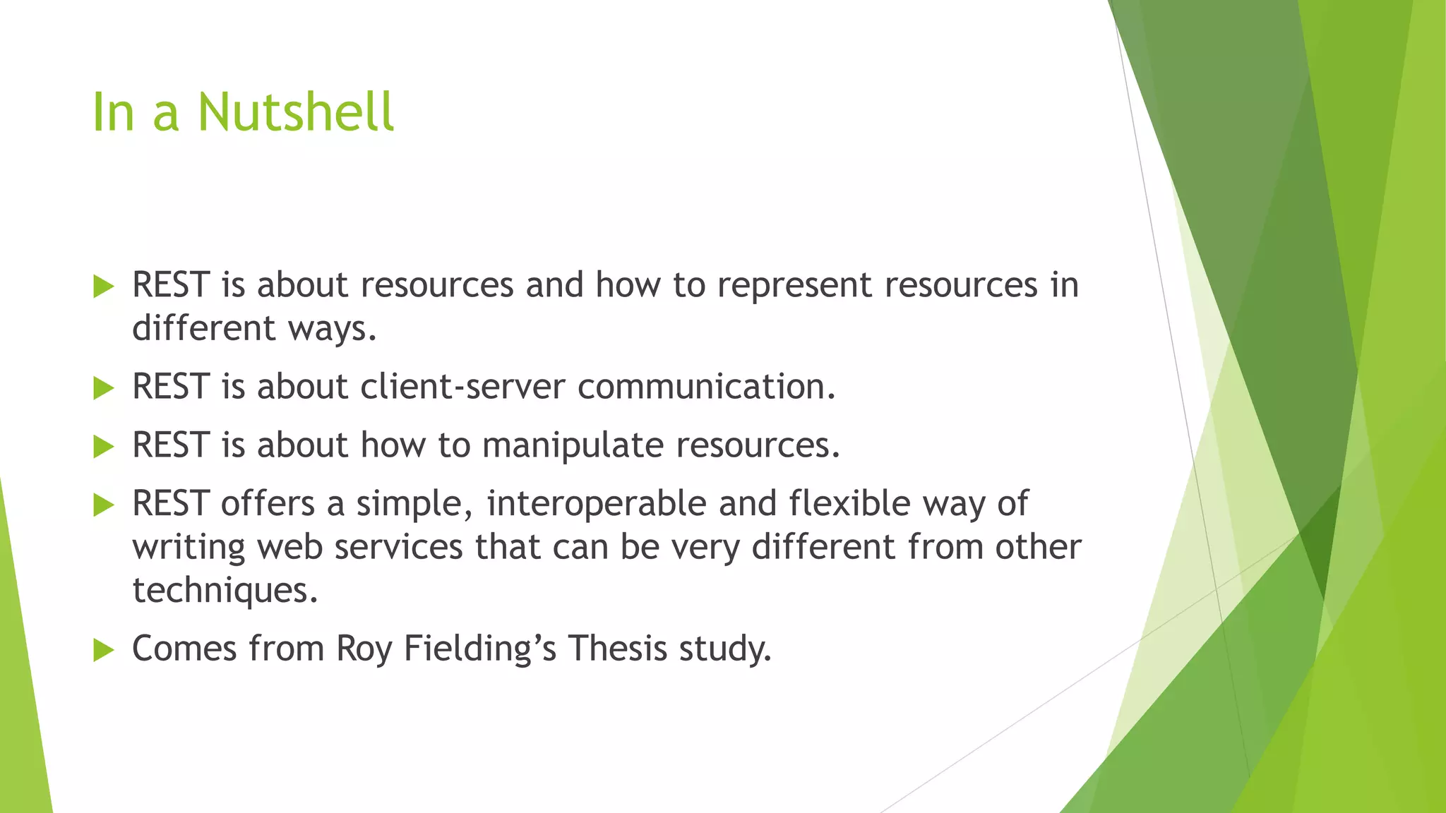 In a Nutshell
 REST is about resources and how to represent resources in
different ways.
 REST is about client-server communication.
 REST is about how to manipulate resources.
 REST offers a simple, interoperable and flexible way of
writing web services that can be very different from other
techniques.
 Comes from Roy Fielding’s Thesis study.
 