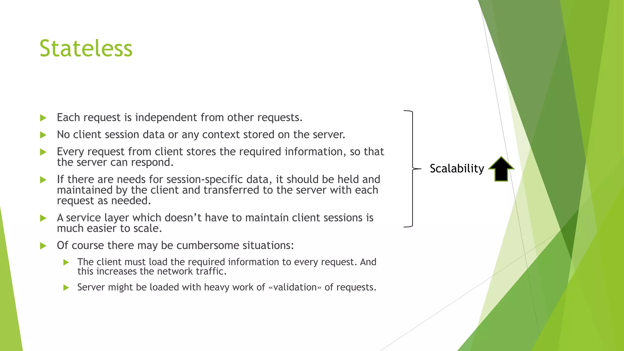 Stateless
 Each request is independent from other requests.
 No client session data or any context stored on the server.
 Every request from client stores the required information, so that
the server can respond.
 If there are needs for session-specific data, it should be held and
maintained by the client and transferred to the server with each
request as needed.
 A service layer which doesn’t have to maintain client sessions is
much easier to scale.
 Of course there may be cumbersome situations:
 The client must load the required information to every request. And
this increases the network traffic.
 Server might be loaded with heavy work of «validation» of requests.
Scalability
 