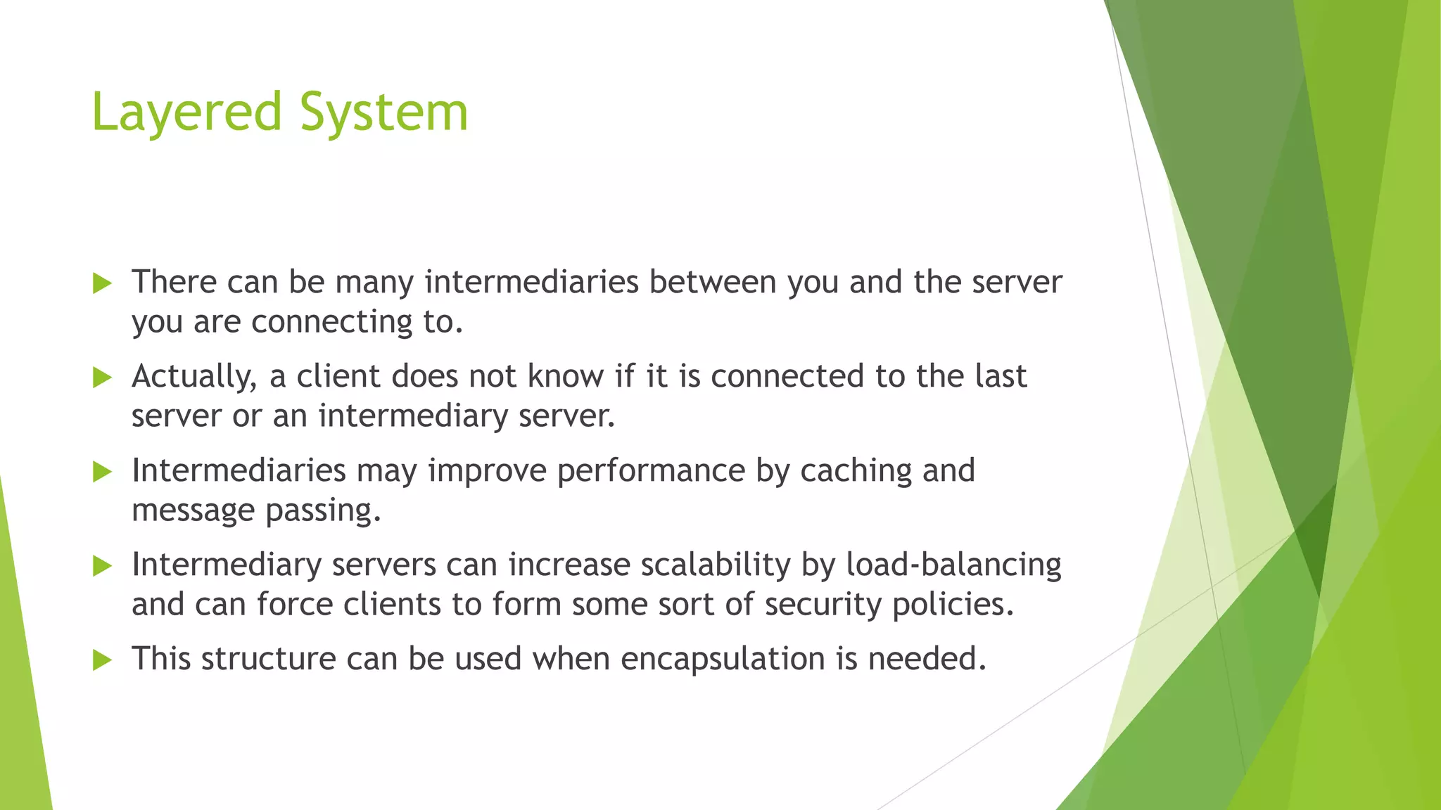 Layered System
 There can be many intermediaries between you and the server
you are connecting to.
 Actually, a client does not know if it is connected to the last
server or an intermediary server.
 Intermediaries may improve performance by caching and
message passing.
 Intermediary servers can increase scalability by load-balancing
and can force clients to form some sort of security policies.
 This structure can be used when encapsulation is needed.
 