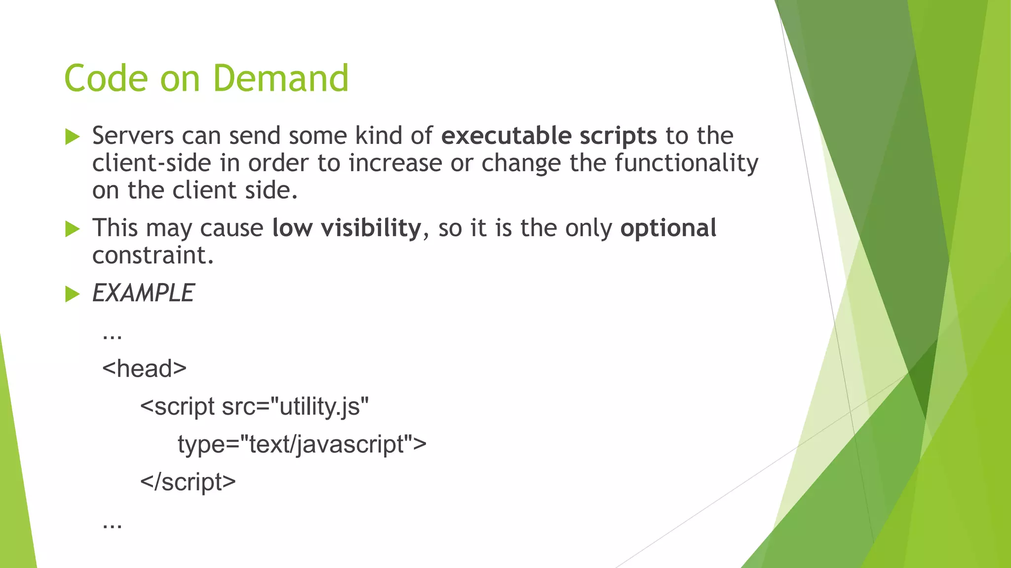 Code on Demand
 Servers can send some kind of executable scripts to the
client-side in order to increase or change the functionality
on the client side.
 This may cause low visibility, so it is the only optional
constraint.
 EXAMPLE
...
<head>
<script src="utility.js"
type="text/javascript">
</script>
...
 