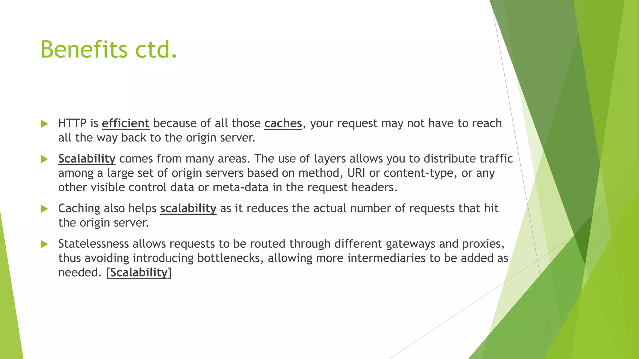 Benefits ctd.
 HTTP is efficient because of all those caches, your request may not have to reach
all the way back to the origin server.
 Scalability comes from many areas. The use of layers allows you to distribute traffic
among a large set of origin servers based on method, URI or content-type, or any
other visible control data or meta-data in the request headers.
 Caching also helps scalability as it reduces the actual number of requests that hit
the origin server.
 Statelessness allows requests to be routed through different gateways and proxies,
thus avoiding introducing bottlenecks, allowing more intermediaries to be added as
needed. [Scalability]
 