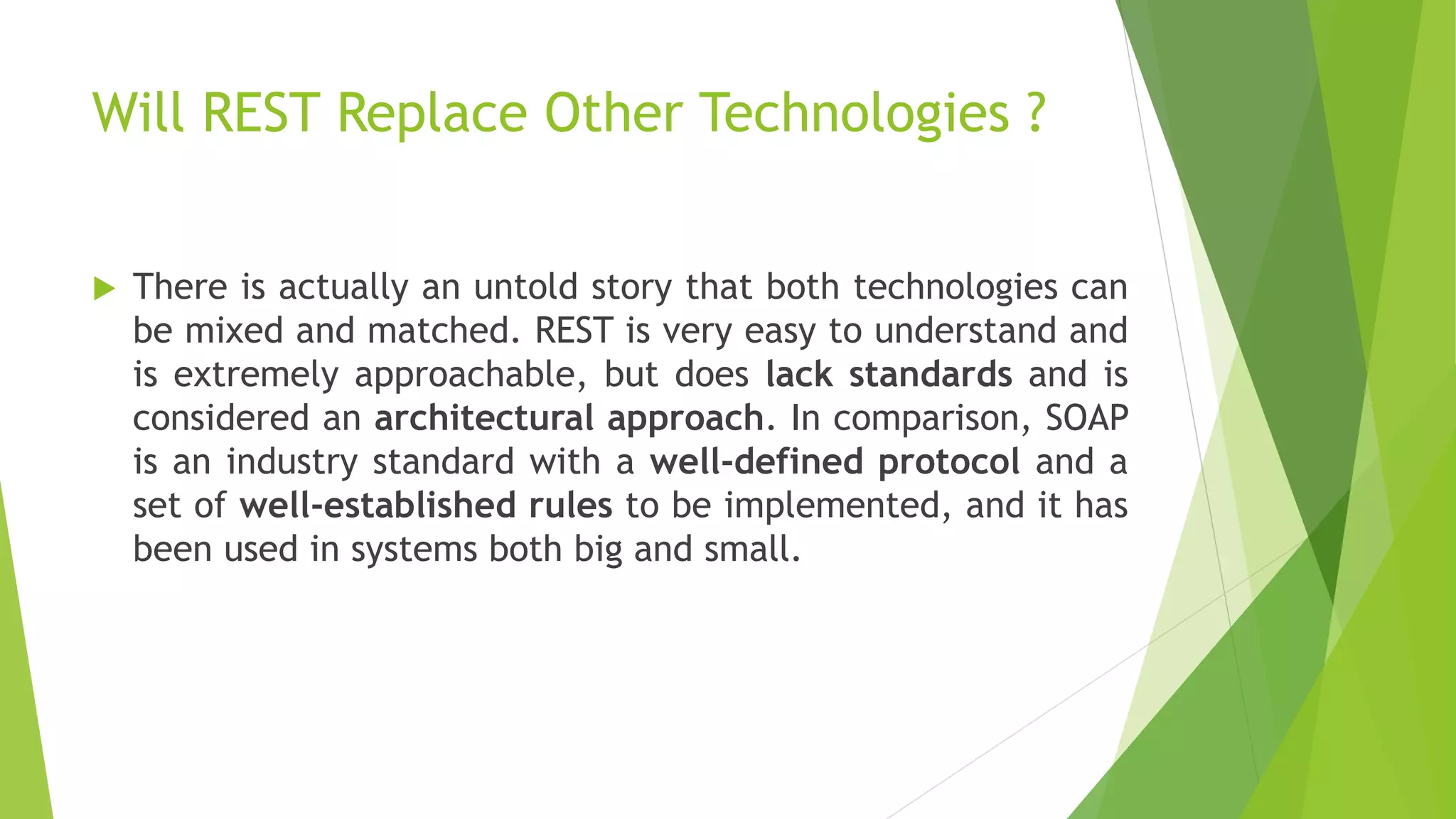 Will REST Replace Other Technologies ?
 There is actually an untold story that both technologies can
be mixed and matched. REST is very easy to understand and
is extremely approachable, but does lack standards and is
considered an architectural approach. In comparison, SOAP
is an industry standard with a well-defined protocol and a
set of well-established rules to be implemented, and it has
been used in systems both big and small.
 