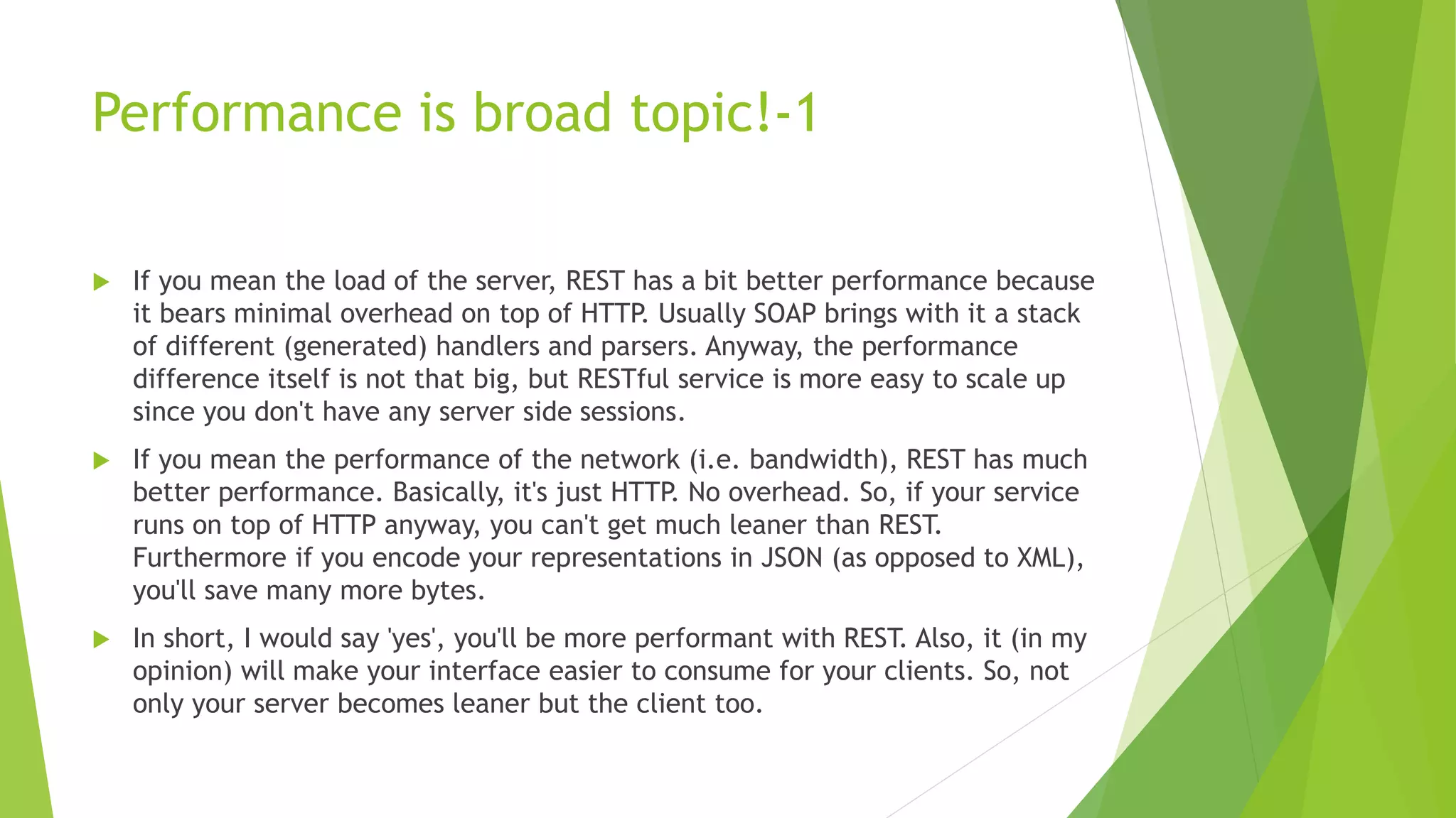 Performance is broad topic!-1
 If you mean the load of the server, REST has a bit better performance because
it bears minimal overhead on top of HTTP. Usually SOAP brings with it a stack
of different (generated) handlers and parsers. Anyway, the performance
difference itself is not that big, but RESTful service is more easy to scale up
since you don't have any server side sessions.
 If you mean the performance of the network (i.e. bandwidth), REST has much
better performance. Basically, it's just HTTP. No overhead. So, if your service
runs on top of HTTP anyway, you can't get much leaner than REST.
Furthermore if you encode your representations in JSON (as opposed to XML),
you'll save many more bytes.
 In short, I would say 'yes', you'll be more performant with REST. Also, it (in my
opinion) will make your interface easier to consume for your clients. So, not
only your server becomes leaner but the client too.
 