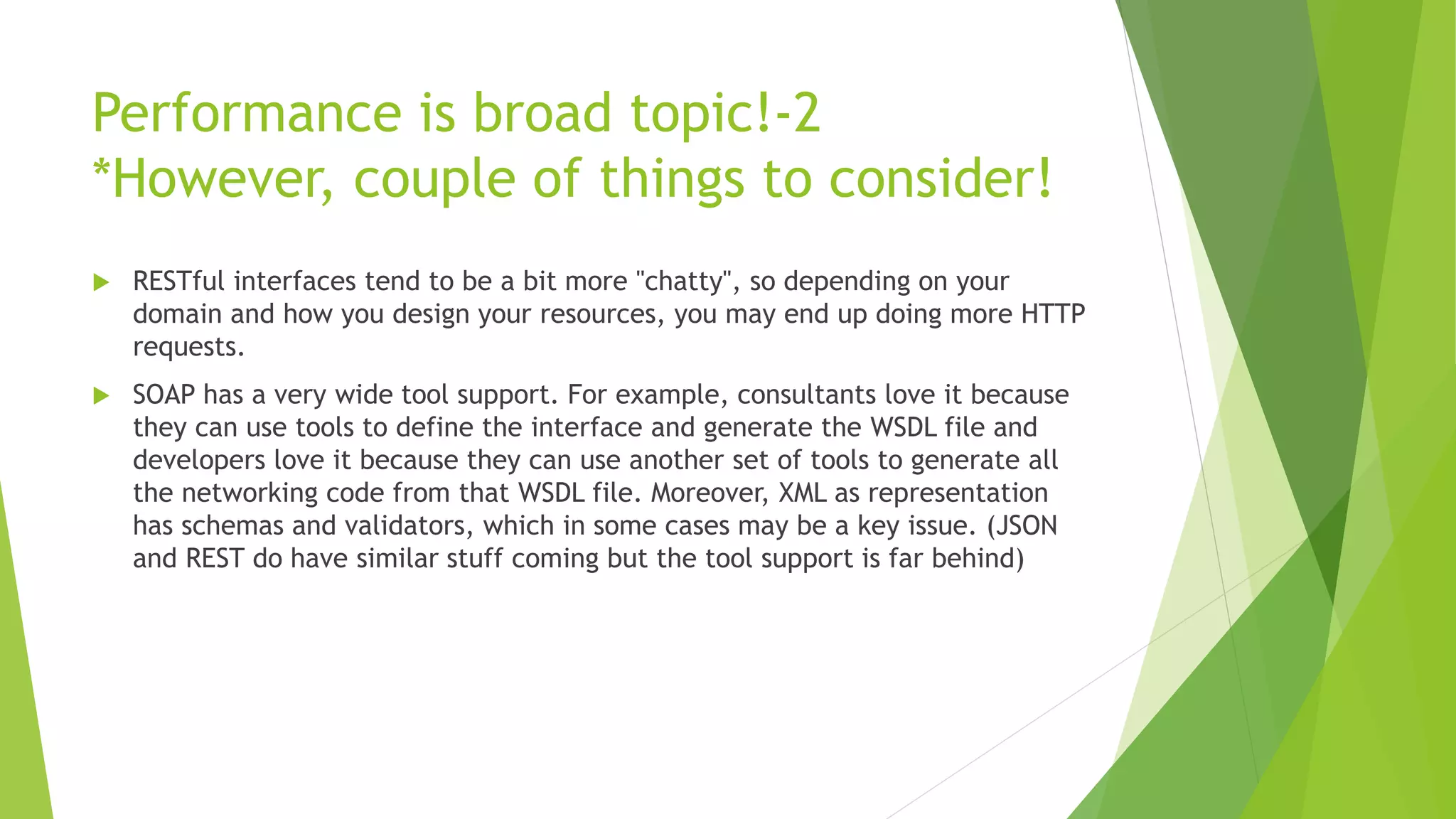 Performance is broad topic!-2
*However, couple of things to consider!
 RESTful interfaces tend to be a bit more "chatty", so depending on your
domain and how you design your resources, you may end up doing more HTTP
requests.
 SOAP has a very wide tool support. For example, consultants love it because
they can use tools to define the interface and generate the WSDL file and
developers love it because they can use another set of tools to generate all
the networking code from that WSDL file. Moreover, XML as representation
has schemas and validators, which in some cases may be a key issue. (JSON
and REST do have similar stuff coming but the tool support is far behind)
 