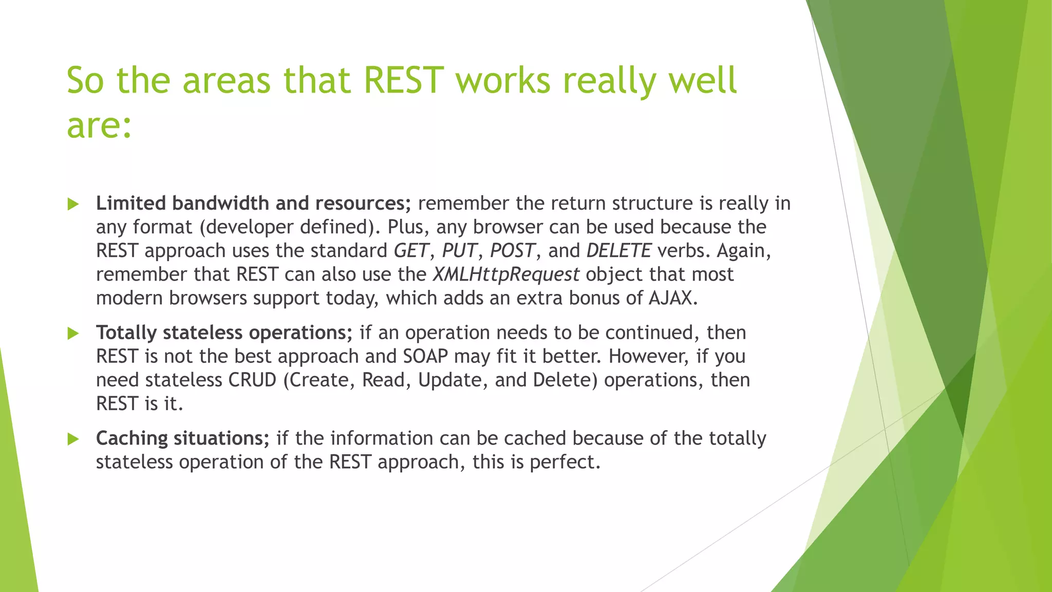 So the areas that REST works really well
are:
 Limited bandwidth and resources; remember the return structure is really in
any format (developer defined). Plus, any browser can be used because the
REST approach uses the standard GET, PUT, POST, and DELETE verbs. Again,
remember that REST can also use the XMLHttpRequest object that most
modern browsers support today, which adds an extra bonus of AJAX.
 Totally stateless operations; if an operation needs to be continued, then
REST is not the best approach and SOAP may fit it better. However, if you
need stateless CRUD (Create, Read, Update, and Delete) operations, then
REST is it.
 Caching situations; if the information can be cached because of the totally
stateless operation of the REST approach, this is perfect.
 