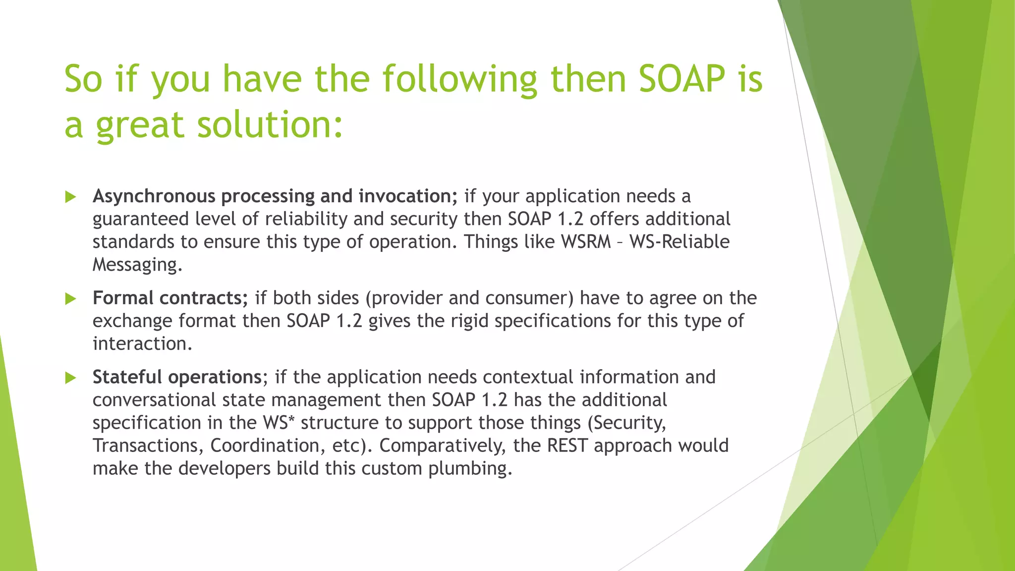 So if you have the following then SOAP is
a great solution:
 Asynchronous processing and invocation; if your application needs a
guaranteed level of reliability and security then SOAP 1.2 offers additional
standards to ensure this type of operation. Things like WSRM – WS-Reliable
Messaging.
 Formal contracts; if both sides (provider and consumer) have to agree on the
exchange format then SOAP 1.2 gives the rigid specifications for this type of
interaction.
 Stateful operations; if the application needs contextual information and
conversational state management then SOAP 1.2 has the additional
specification in the WS* structure to support those things (Security,
Transactions, Coordination, etc). Comparatively, the REST approach would
make the developers build this custom plumbing.
 