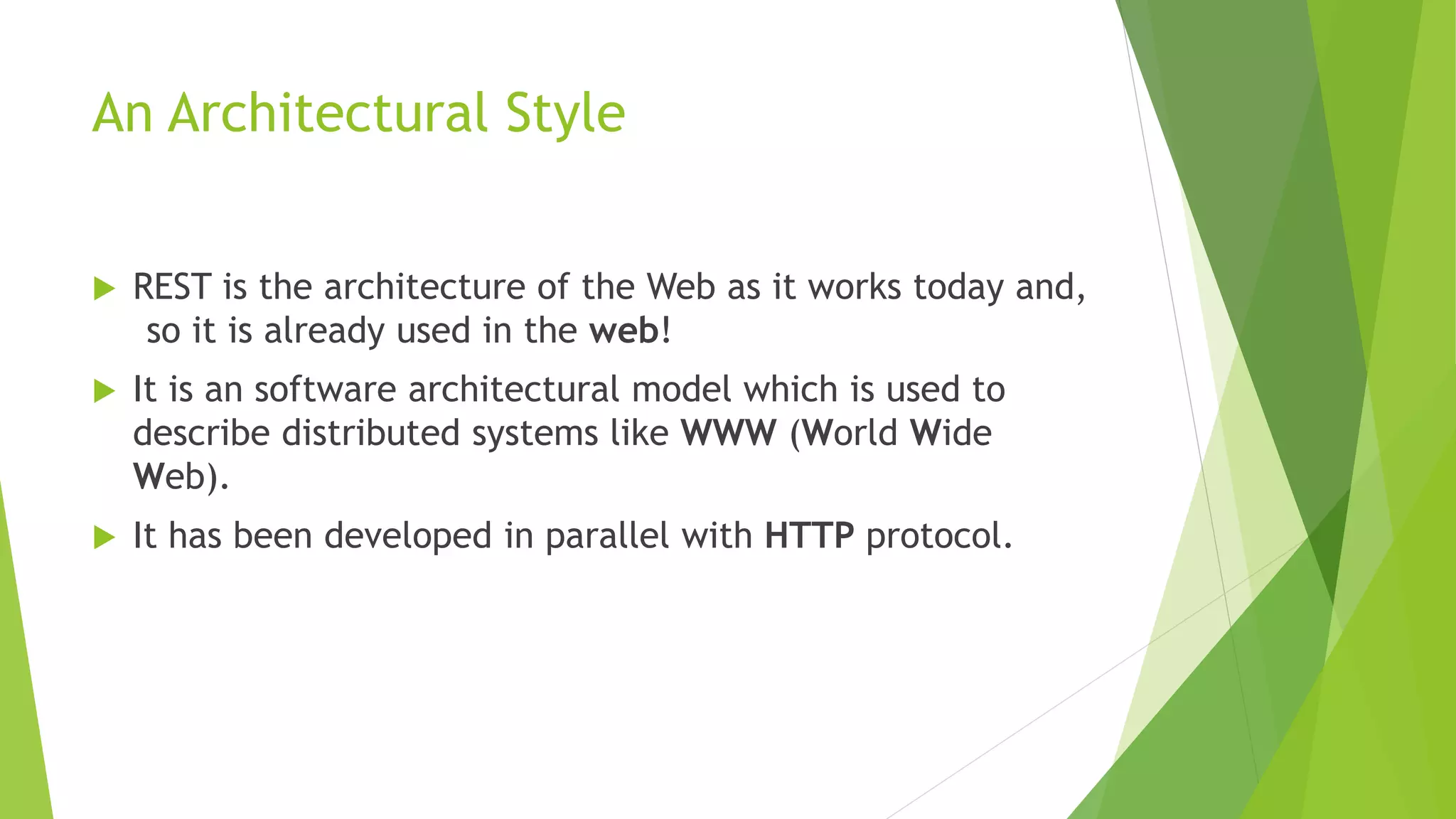 An Architectural Style
 REST is the architecture of the Web as it works today and,
so it is already used in the web!
 It is an software architectural model which is used to
describe distributed systems like WWW (World Wide
Web).
 It has been developed in parallel with HTTP protocol.
 