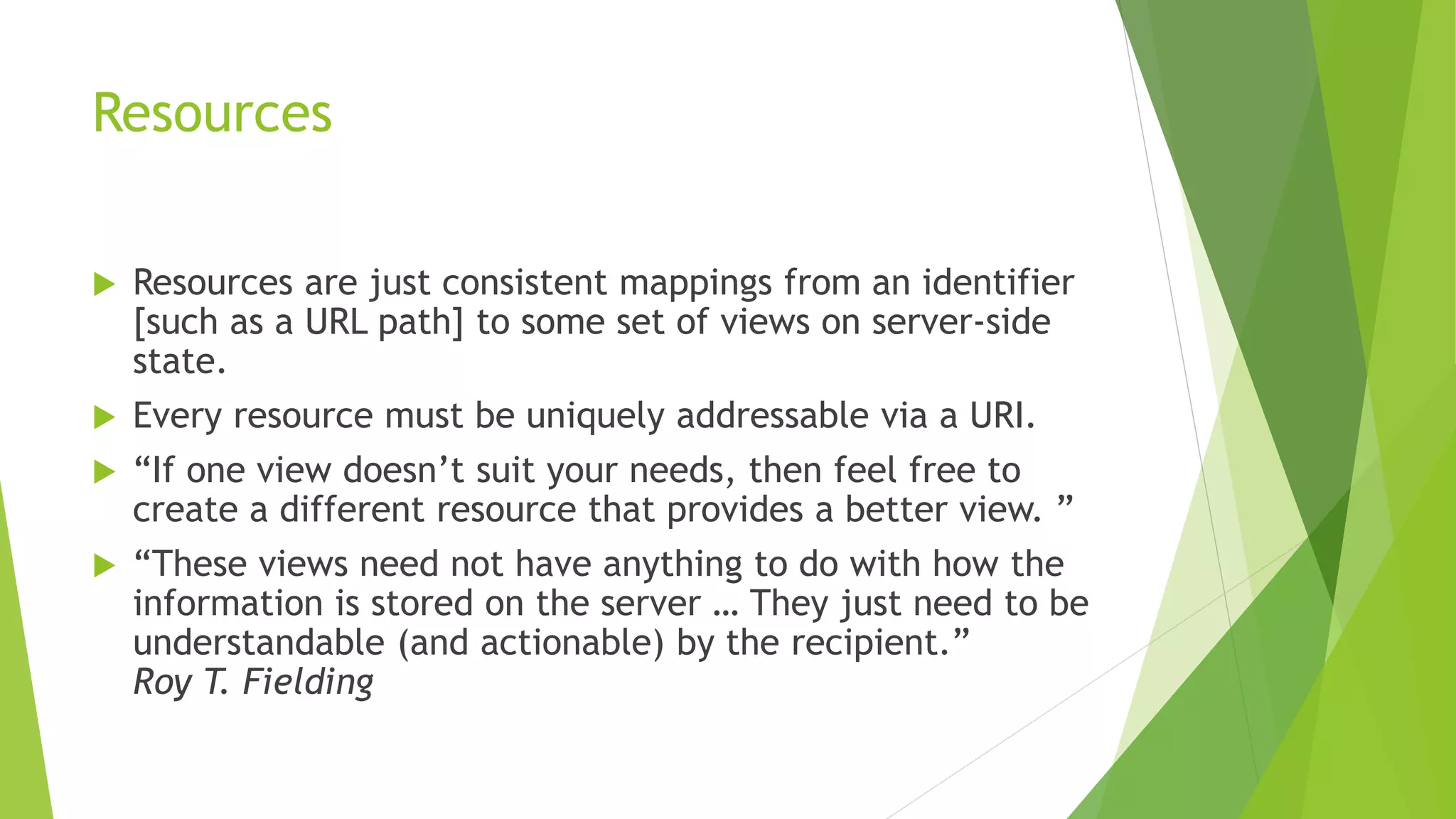 Resources
 Resources are just consistent mappings from an identifier
[such as a URL path] to some set of views on server-side
state.
 Every resource must be uniquely addressable via a URI.
 “If one view doesn’t suit your needs, then feel free to
create a different resource that provides a better view. ”
 “These views need not have anything to do with how the
information is stored on the server … They just need to be
understandable (and actionable) by the recipient.”
Roy T. Fielding
 