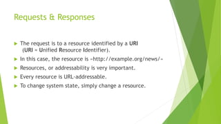 Requests & Responses
 The request is to a resource identified by a URI
(URI = Unified Resource Identifier).
 In this case, the resource is «http://example.org/news/»
 Resources, or addressability is very important.
 Every resource is URL-addressable.
 To change system state, simply change a resource.
 