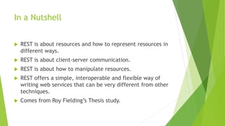 In a Nutshell
 REST is about resources and how to represent resources in
different ways.
 REST is about client-server communication.
 REST is about how to manipulate resources.
 REST offers a simple, interoperable and flexible way of
writing web services that can be very different from other
techniques.
 Comes from Roy Fielding’s Thesis study.
 