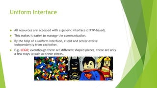 Uniform Interface
 All resources are accessed with a generic interface (HTTP-based).
 This makes it easier to manage the communication.
 By the help of a uniform interface, client and server evolve
independently from eachother.
 E.g. LEGO; eventhough there are different shaped pieces, there are only
a few ways to pair up these pieces.
 