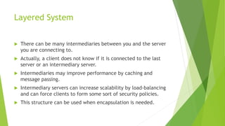 Layered System
 There can be many intermediaries between you and the server
you are connecting to.
 Actually, a client does not know if it is connected to the last
server or an intermediary server.
 Intermediaries may improve performance by caching and
message passing.
 Intermediary servers can increase scalability by load-balancing
and can force clients to form some sort of security policies.
 This structure can be used when encapsulation is needed.
 