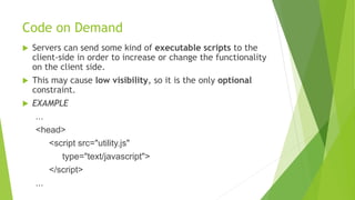 Code on Demand
 Servers can send some kind of executable scripts to the
client-side in order to increase or change the functionality
on the client side.
 This may cause low visibility, so it is the only optional
constraint.
 EXAMPLE
...
<head>
<script src="utility.js"
type="text/javascript">
</script>
...
 